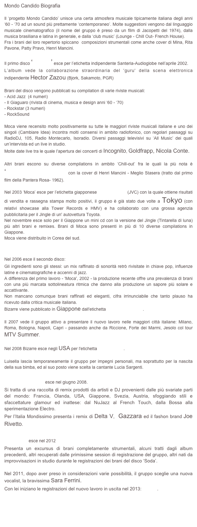 Mondo Candido Biografia

Il ‘progetto Mondo Candido’ unisce una certa atmosfera musicale tipicamente italiana degli anni ‘60 - ‘70 ad un sound più prettamente ‘contemporaneo’. Molte suggestioni vengono dal linguaggio musicale cinematografico (il nome del gruppo è preso da un film di Jacopetti del 1974), dalla musica brasiliana e latina in generale, e dalla ‘club music’ (Lounge - Chill Out- French House).
Fra i brani del loro repertorio spiccano  composizioni strumentali come anche cover di Mina, Rita Pavone, Patty Pravo, Henri Mancini.

Il primo disco ‘Moca’ esce per l’etichetta indipendente Santeria-Audioglobe nell’aprile 2002.
L’album vede la collaborazione straordinaria del 'guru' della scena elettronica indipendente Hector Zazou (Bjork, Sakamoto, PGR)

Brani del disco vengono pubblicati su compilation di varie riviste musicali:
- Acid Jazz  (4 numeri)
- Il Giaguaro (rivista di cinema, musica e design anni ‘60 - ‘70)
- Rockstar (3 numeri)
- RockSound

Moca viene recensito molto positivamente su tutte le maggiori riviste musicali italiane e uno dei singoli (Cambiare Idea) incontra molti consensi in ambito radiofonico, con regolari passaggi su RadioDJ, 105, Radio Montecarlo, Isoradio. Diversi passaggi televisivi su ‘All Music’ dei quali un’intervista ed un live in studio.
Molte date live tra le quale l'apertura dei concerti di Incognito, Goldfrapp, Nicola Conte.

Altri brani escono su diverse compilations in ambito ‘Chill-out’ fra le quali la più nota è ‘Buddha Bar vol 5’ con la cover di Henri Mancini - Meglio Stasera (tratto dal primo film della Pantera Rosa- 1962).

Nel 2003 ‘Moca’ esce per l’etichetta giapponese Aosis Records (JVC) con la quale ottiene risultati di vendita e rassegna stampa molto positivi, il gruppo è già stato due volte a Tokyo (con relativi showcase alla Tower Records e HMV) e ha collaborato con una grossa agenzia pubblicitaria per il Jingle di un' autovettura Toyota. 
Nel novembre esce solo per il Giappone un mini cd con la versione del Jingle (Tintarella di luna) più altri brani e remixes. Brani di Moca sono presenti in più di 10 diverse compilations in Giappone.
Moca viene distribuito in Corea del sud.


Nel 2006 esce il secondo disco: Bizarre.
Gli ingredienti sono gli stessi: un mix raffinato di sonorità retrò rivisitate in chiave pop, influenze latine e cinematografiche e accenni di jazz.
A differenza del primo lavoro - 'Moca', 2002 - la produzione recente offre una prevalenza di brani con una più marcata sottolineatura ritmica che danno alla produzione un sapore più solare e accattivante.
Non mancano comunque brani raffinati ed eleganti, cifra irrinunciabile che tanto plauso ha ricevuto dalla critica musicale italiana.
Bizarre viene pubblicato in Giappone dall'etichetta Rambling Records.

Il 2007 vede il gruppo attivo a presentare il nuovo lavoro nelle maggiori città italiane: Milano, Roma, Bologna, Napoli, Capri - passando anche da Riccione, Forte dei Marmi, Jesolo col tour MTV Summer. 

Nel 2008 Bizarre esce negli USA per l'etichetta  Water Music.

Luisella lascia temporaneamente il gruppo per impegni personali, ma soprattutto per la nascita della sua bimba, ed al suo posto viene scelta la cantante Lucia Sargenti.

Mondissimo esce nel giugno 2008.
Si tratta di una raccolta di remix prodotti da artisti e DJ provenienti dalle più svariate parti del mondo: Francia, Olanda, USA, Giappone, Svezia, Austria, sfoggiando stili e sfaccettature glamour ed inattese: dal NuJazz al French Touch, dalla Bossa alla sperimentazione Electro.
Per l’Italia Mondissimo presenta i remix di Delta V,  Gazzara ed il fashon brand Joe Rivetto.

Tempo esce nel 2012
Presenta un excursus di brani completamente strumentali, alcuni tratti dagli album precedenti, altri recuperati dalle primissime session di registrazione del gruppo, altri nati da improvvisazioni in studio durante le registrazioni dei brani del disco ‘Soda’.

Nel 2011, dopo aver preso in considerazioni varie possibilità, il gruppo sceglie una nuova vocalist, la bravissima Sara Ferrini.
Con lei iniziano le registrazioni del nuovo lavoro in uscita nel 2013: Soda.

